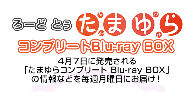 ろーど とぅ たまゆら コンプリートBlu-ray BOX ４月７日に発売される「たまゆらコンプリート Blu-ray BOX」の情報などを毎週月曜日にお届け！